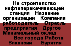 На строителство нефтеперекачивающей станции › Название организации ­ Компания-работодатель › Отрасль предприятия ­ Другое › Минимальный оклад ­ 40 000 - Все города Работа » Вакансии   . Бурятия респ.